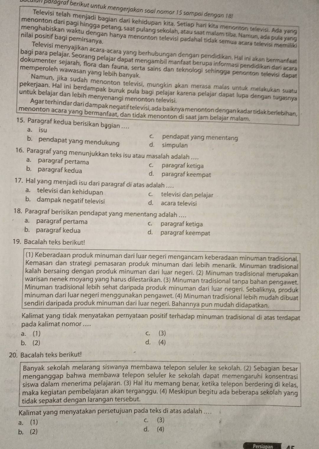 culun paragraf berikut untuk mengerjakan soal nomor 15 sampai dengan 18!
Televisi telah menjadi bagian dari kehidupan kita, Setiap hari kita menonton televisi. Ada yang
menonton dari pagi hingga petang, saat pulang sekolah, atau saat malam tiba. Namun, ada pula yang
menghabiskan waktu dengan hanya menonton televisi padahal tidak semua acara televisi memiliki
nilai positif bagi pemirsanya.
Televisi menyajikan acara-acara yang berhubungan dengan pendidikan. Hal ini akan bermanfaat
bagi para pelajar. Seorang pelajar dapat mengambil manfaat berupa informasi pendidikan dan acara
dokumenter sejarah, flora dan fauna, serta sains dan teknologi sehingga penonton televisi dapat
memperoleh wawasan yang lebih banyak.
Namun, jika sudah menonton televisi, mungkin akan merasa malas untuk melakukan suatu
pekerjaan. Hal ini berdampak buruk pula bagi pelajar karena pelajar dapat lupa dengan tugasnya
untuk belajar dan lebih menyenangi menonton televisi.
Agar terhindar dari dampak negatif televisi, ada baiknya menonton dengan kadar tidak berlebihan,
menonton acara yang bermanfaat, dan tidak menonton di saat jam belajar malam.
15. Paragraf kedua berisikan bągian ....
a. isu
c. pendapat yang menentang
b. pendapat yang mendukung d. simpulan
16. Paragraf yang menunjukkan teks isu atau masalah adalah ....
a. paragraf pertama c. paragraf ketiga
b. paragraf kedua d. paragraf keempat
17. Hal yang menjadi isu dari paragraf di atas adalah ....
a. televisi dan kehidupan c. televisi dan pelajar
b. dampak negatif televisi d. acara televisi
18. Paragraf berisikan pendapat yang menentang adalah ....
a. paragraf pertama c. paragraf ketiga
b. paragraf kedua d. paragraf keempat
19. Bacalah teks berikut!
(1) Keberadaan produk minuman dari luar negeri mengancam keberadaan minuman tradisional.
Kemasan dan strategi pemasaran produk minuman dari lebih menarik. Minuman tradisional
kalah bersaing dengan produk minuman dari luar negeri. (2) Minuman tradisional merupakan
warisan nenek moyang yang harus dilestarikan. (3) Minuman tradisional tanpa bahan pengawet.
Minuman tradisional lebih sehat daripada produk minuman dari luar negeri. Sebaliknya, produk
minuman dari luar negeri menggunakan pengawet. (4) Minuman tradisional lebih mudah dibuat
sendiri daripada produk minuman dari luar negeri. Bahannya pun mudah didapatkan.
Kalimat yang tidak menyatakan pernyataan positif terhadap minuman tradisional di atas terdapat
pada kalimat nomor ....
a. (1) c. (3)
b. (2) d. (4)
20. Bacalah teks berikut!
Banyak sekolah melarang siswanya membawa telepon seluler ke sekolah. (2) Sebagian besar
menganggap bahwa membawa telepon seluler ke sekolah dapat memengaruhi konsentrasi
siswa dalam menerima pelajaran. (3) Hal itu memang benar, ketika telepon berdering di kelas,
maka kegiatan pembelajaran akan terganggu. (4) Meskipun begitu ada beberapa sekolah yang
tidak sepakat dengan larangan tersebut.
Kalimat yang menyatakan persetujuan pada teks di atas adalah ....
a. (1)
c. (3)
b. (2)
d. (4)