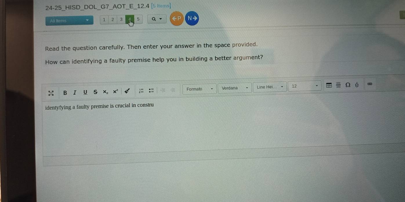 24-25_HISD DOL G7 AOT E 12.4 [5 ltems] 
All Items 1 2 3 5 Q 
N - 
Read the question carefully. Then enter your answer in the space provided. 
How can identifying a faulty premise help you in building a better argument? 
B I U Xe xª Formato Verdana Line Hei. 12 
identyfying a faulty premise is crucial in constru