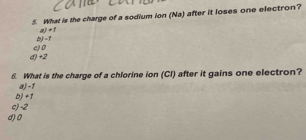 What is the charge of a sodium ion (Na) after it loses one electron?
a) +1
b) -1
c) 0
d) +2
6. What is the charge of a chlorine ion (Cl) after it gains one electron?
a) -1
b) +1
c) -2
d) 0