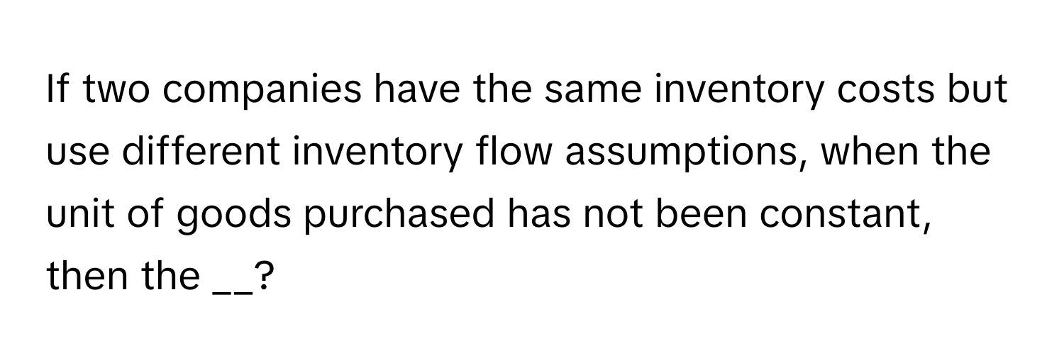 If two companies have the same inventory costs but use different inventory flow assumptions, when the unit of goods purchased has not been constant, then the __?