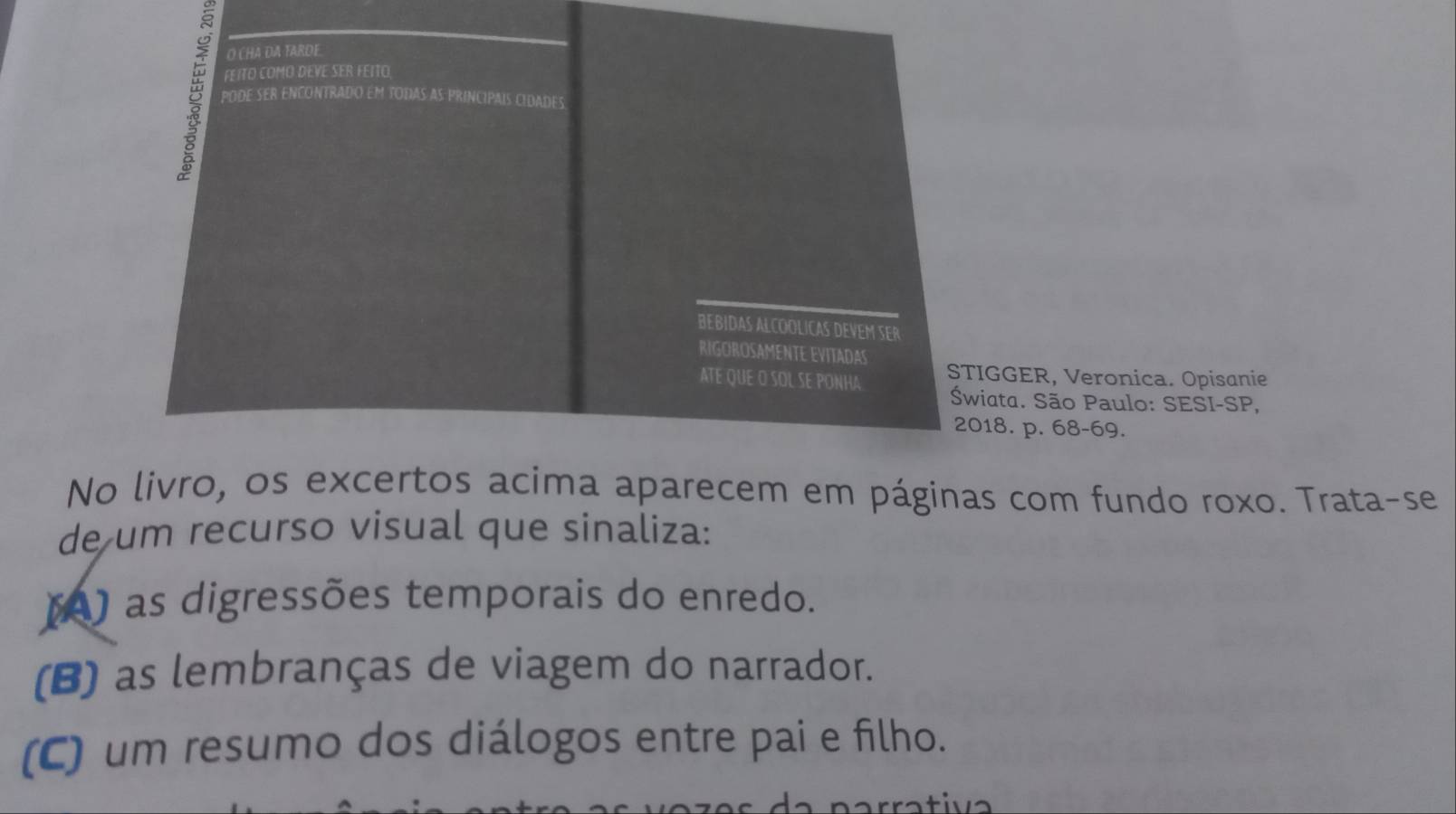 CHA DA TARDE.
B PODE SER ENCONTRADO EM TODAS AS PRINCIPAIS CIDADES
FEITO COMO DEVE SER FEITO
BEBIDAS ALCOOLICAS DEVEM SER
RIGOROSAMENTE EVITADAS STIGGER, Veronica. Opisanie
ATE QUE O SOL SE PONHA Świata. São Paulo: SESI-SP,
2018. p. 68 - 69.
No livro, os excertos acima aparecem em páginas com fundo roxo. Trata-se
de um recurso visual que sinaliza:
() as digressões temporais do enredo.
(B) as lembranças de viagem do narrador.
(C) um resumo dos diálogos entre pai e filho.