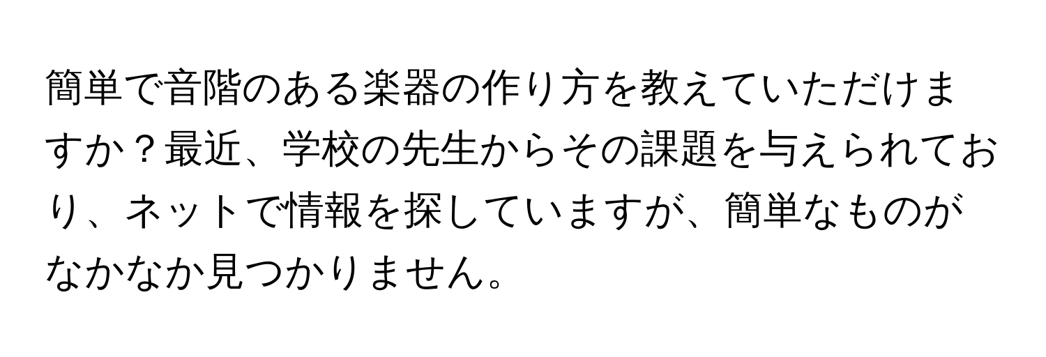 簡単で音階のある楽器の作り方を教えていただけますか？最近、学校の先生からその課題を与えられており、ネットで情報を探していますが、簡単なものがなかなか見つかりません。