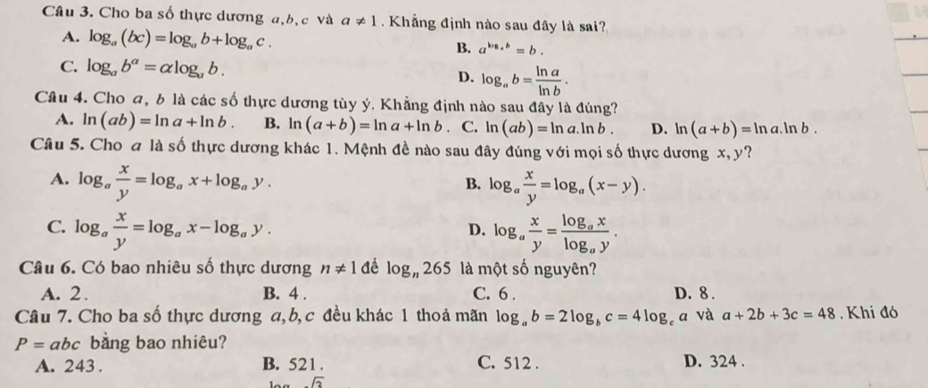 Cho ba số thực dương a,b, c và a!= 1 Khẳng định nào sau đây là sai?
A. log _a(bc)=log _ab+log _ac. B. a^(log _a)b=b.
C. log _ab^(alpha)=alpha log _ab. D. log _ab= ln a/ln b .
Câu 4. Cho a, b là các số thực dương tùy ý. Khẳng định nào sau đây là đúng?
A. ln (ab)=ln a+ln b. B. ln (a+b)=ln a+ln b C. ln (ab)=ln a.ln b. D. ln (a+b)=ln a.ln b.
Câu 5. Cho đ là số thực dương khác 1. Mệnh đề nào sau đây đúng với mọi số thực dương x, y?
A. log _a x/y =log _ax+log _ay. log _a x/y =log _a(x-y).
B.
C. log _a x/y =log _ax-log _ay. log _a x/y =frac log _axlog _ay.
D.
Câu 6. Có bao nhiêu số thực dương n!= 1 dể log _n265 là một số nguyên?
A. 2. B. 4 . C. 6 . D. 8 .
Câu 7. Cho ba số thực dương a, b, c đều khác 1 thoả mãn log _ab=2log _bc=4log _c a và a+2b+3c=48.  Khi đó
P=abc bằng bao nhiêu?
A. 243 . B. 521. C. 512 . D. 324 .
sqrt(3)