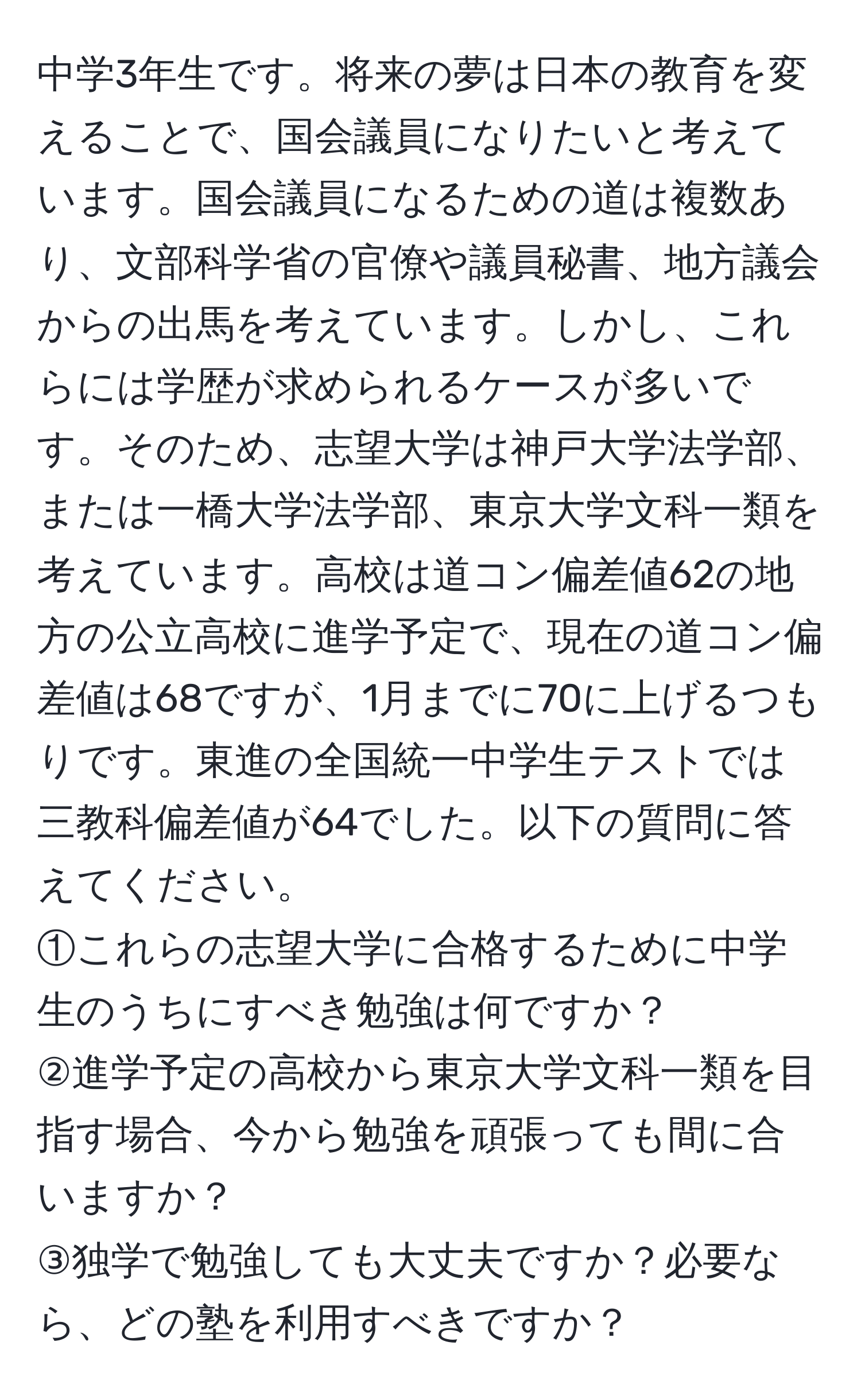 中学3年生です。将来の夢は日本の教育を変えることで、国会議員になりたいと考えています。国会議員になるための道は複数あり、文部科学省の官僚や議員秘書、地方議会からの出馬を考えています。しかし、これらには学歴が求められるケースが多いです。そのため、志望大学は神戸大学法学部、または一橋大学法学部、東京大学文科一類を考えています。高校は道コン偏差値62の地方の公立高校に進学予定で、現在の道コン偏差値は68ですが、1月までに70に上げるつもりです。東進の全国統一中学生テストでは三教科偏差値が64でした。以下の質問に答えてください。  
①これらの志望大学に合格するために中学生のうちにすべき勉強は何ですか？  
②進学予定の高校から東京大学文科一類を目指す場合、今から勉強を頑張っても間に合いますか？  
③独学で勉強しても大丈夫ですか？必要なら、どの塾を利用すべきですか？