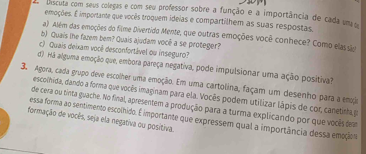 Discuta com seus colegas e com seu professor sobre a função e a importância de cada uma da 
emoções. É importante que vocês troquem ideias e compartilhem as suas respostas. 
a) Além das emoções do filme Divertida Mente, que outras emoções você conhece? Como elas são 
b) Quais lhe fazem bem? Quais ajudam você a se proteger? 
c) Quais deixam você desconfortável ou inseguro? 
d) Há alguma emoção que, embora pareça negativa, pode impulsionar uma ação positiva? 
3. Agora, cada grupo deve escolher uma emoção. Em uma cartolina, façam um desenho para a emoção 
escolhida, dando a forma que vocês imaginam para ela. Vocês podem utilizar lápis de cor, canetinha, gir 
de cera ou tinta guache. No final, apresentem a produção para a turma explicando por que vocês deram 
formação de vocês, seja ela negativa ou positiva. essa forma ao sentimento escolhido. É importante que expressem qual a importância dessa emoção na