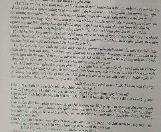 Vu và thực hiện các yêu câu:
(1) ''Các em học sinh thân mền, có lẽ các em sẽ ngạc nhiên khi hôm nay thầy sẽ nói với các em
căn bệnh mà it nhiều chúng ta sẽ mắc phải. Căn bệnh này tuy không làm chết người ngay lập
từc nhưng nguy hiểm lắm, nếu nhiều người không quyết tâm chạy chữa thì họ có thể trở thành
những người vô dụng. Nguy hiểm hơn nữa nều xã hội có nhiều người mắc bệnh này thì sẽ trở nên
nghèo nàn lạc hậu, không bao giờ tiển bộ được. Căn bệnh này làm cho con bệnh dần dẫn trờ
thành người có nhân cách thấp kẻm, sống theo lối bầy đàn và không giúp ích gì cho xã hội.
(2) Đó là thầy đang muẩn nói về căn bệnh lười, một căn bệnh có nguy cơ lan rộng một cách nhanh
chỏng. Bệnh này có những biểu hiện và triệu chứng như sau: lưởi học, lười nghe giáng, lười làm
bài tập, lười suy nghĩ, lười phản biện, lười đặt câu hỏi.
(3) Tại sao như vậy? Lười đọc sách hoặc chi đọc những cuốn sách nhám nhi, lười đọc kiến thức
tham khảo; lười lao động, lười làm việc chân tay kể cá những điều phục vụ cho chính bán thân
mình; lười tập thể dục thể thao, rèn luyện thân thể. Kể ra thì còn nhiều triệu chứng lưởi nữa. Chắc
rằng mỗi em đều cảm thấy mình đã mắc phái những triệu chứng đó.
(4) Mỗi một người đều có một thời gian sống rất hữu hạn, nếu họ mắc phải bệnh lười thì khoảng
thời gian sống đó càng trở nên rắt ngắn ngũi. Con bệnh sống một cách uế oài, họ không suy nghĩ
gì, không làm được một việc gì mặc cho thời gian vẫn trôi đi từ giờ này sang giờ khác, ngày này
qua ngày khác, thậm chi năm này qua năm khác ''.
(Một phút chữa bệnh lưởi - PGS. TS Văn Như Cương)
Câu 1. Xác định phương thức biểu đạt chính của văn bản?
Câu 2. Trong đoạn (1), theo tác giả, căn bệnh lười sẽ gây ra những nguy hiểm gi?
Câu 3. Xác định luận đề của văn bản trên. Đề triển khai luận đề này, tác giả đã đưa ra những luận
diểm nào?
Cầu 4. Xác định biện pháp tu từ nổi bật và nêu tác dụng của biện pháp tu từ đó trong câu văn: “Lười
đọc sách hoặc chi đọc những cuốn sách nhàm nhí, lười đọc kiển thức tham khảo; lười lao động,
lười làm việc chân tay kê cả những điều phục vụ cho chính bản thân mình; lưởi tập thể dục thể thao,
rèn luyện thân thê ''.
Câu 5. Từ văn bản trên, em hãy viết một đoạn văn ngắn (khoảng 150 chữ) trình bày suy nghĩ của
mình về nguyên nhân của hiện tượng lười đọc sách ở giới trẻ ngày nay.
Đề 3: Đọc văn bản sau và thực hiện các yêu cầu: