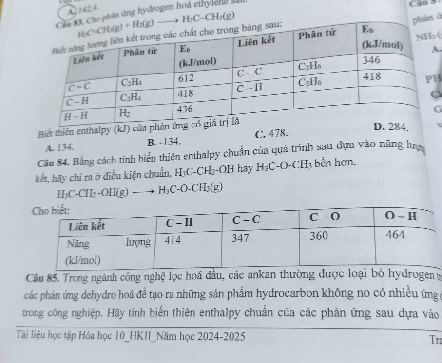 142,4.
Cho phân ứng hydrogen hoá ethylene sat
Câu 8
hàn ú
.
(
H
Biết thiên enthalpy (kJ)G
A. 134. B. -134. C. 478.
Câu 84. Bằng cách tính biến thiên enthalpy chuẩn của quá trình sau dựa vào năng lượ
kết, hãy chi ra ở điều kiện chuẩn, H_3C-CH_2 -OH hay H_3C-O-CH_3 bền hơn.
H_3C-CH_2-OH(g)to H_3C-O-CH_3(g)
Câu 85. Trong ngành công nghệ lọc hoá dầu, các ankan thường được loại bỏ hydrogen t
các phản ứng dehydro hoá để tạo ra những sản phẩm hydrocarbon không no có nhiều ứng
trong công nghiệp. Hãy tính biến thiên enthalpy chuẩn của các phản ứng sau dựa vào
Tài liệu học tập Hóa học 10_HKII_Năm học 2024-2025 Tra