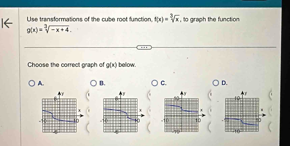 Use transformations of the cube root function, f(x)=sqrt[3](x) , to graph the function
g(x)=sqrt[3](-x+4). 
Choose the correct graph of g(x) below. 
A. 
B. 
C. 
D.