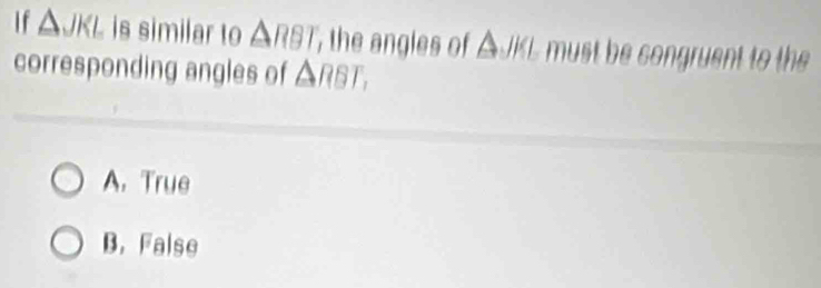 If △ JKL is similar to △ RBT the angles of ΔJKL must be congruent to the
corresponding angles of △ RBT,
A. True
B. False