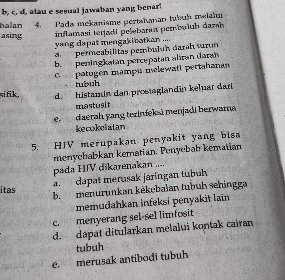 b, c, d, atau e sesuai jawaban yang benar!
balan 4. Pada mekanisme pertahanan tubuh melalui
asing
inflamasi terjadi pelebaran pembuluh darah
yang dapat mengakibatkan ....
a. permeabilitas pembuluh darah turun
b. peningkatan percepatan aliran darah
c. patogen mampu melewati pertahanan
tubuh
sifik,
d. histamin dan prostaglandin keluar dari
mastosit
e. daerah yang terinfeksi menjadi berwarna
kecokelatan
5. HIV merupakan penyakit yang bisa
menyebabkan kematian. Penyebab kematian
pada HIV dikarenakan ....
itas a. dapat merusak jaringan tubuh
b. menurunkan kekebalan tubuh sehingga
memudahkan infeksi penyakit lain
c. menyerang sel-sel limfosit
d. dapat ditularkan melalui kontak cairan
tubuh
e. merusak antibodi tubuh