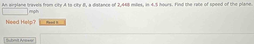 An airplane travels from city A to city B, a distance of 2,448 miles, in 4.5 hours. Find the rate of speed of the plane.
mph
Need Help? Read It 
Submit Answer