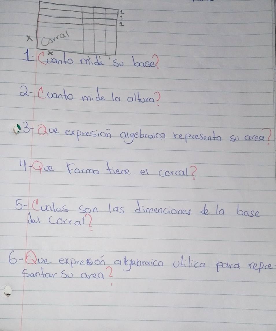 Corral 
1. Cranto mide so base? 
2- Ccanto mide la altora? 
3 aoe expresion algebraica representa so area? 
4-Qv Forma fiene el corral? 
5- Cuales son las dimenciones de la base 
del corral 
6-Que expresion abebraica oiliza para repce 
Sentar So area?