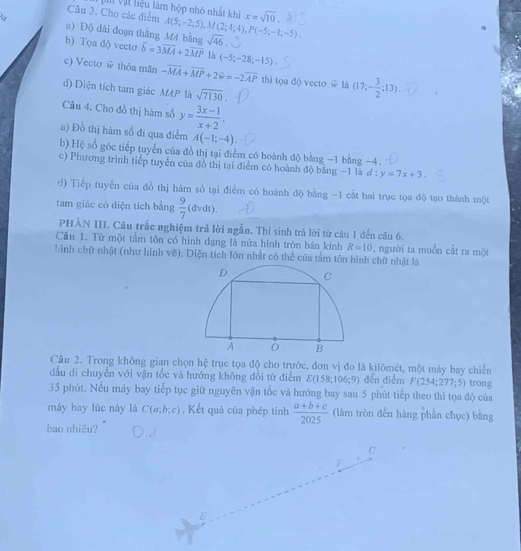 Vi Vật liệu làm hộp nhỏ nhất khi x=sqrt(10).
Câu 3. Cho các điểm
a) Độ dài đoạn thắng M4 bằng A(5;-2;5),M(2;4;4),P(-5;-1;-5). sqrt(46).
b) Tọa độ vectơ overline b=3overline MA+2overline MP là (-5;-28;-15).
c) Vectơ w thỏa mãn -overline MA+overline MP+2overline w=-2overline AP thì tọa độ vectơ w là (17;- 3/2 ;13).
d) Diện tích tam giác MAP là sqrt(7130)
Câu 4. Cho đồ thị hàm số y= (3x-1)/x+2 .
a) Đồ thị hàm số đi qua điểm A(-1;-4).
b) Hệ số góc tiếp tuyến của đồ thị tại điểm có hoành độ bằng −1 bằng −4 .
c) Phương trình tiếp tuyến của đồ thị tại điểm có hoành độ bằng −1 là d:y=7x+3.
d) Tiếp tuyến của đồ thị hàm số tại điểm có hoành độ bằng -1 cất hai trục tọa độ tạo thành một
tam giác có diện tích bằng  9/7 (dvdt).
PHÀN III. Câu trắc nghiệm trả lời ngắn. Thí sinh trả lời từ câu 1 đến câu 6.
Câu 1. Từ một tẩm tôn có hình dạng là nửa hình tròn bán kính R=10 , người ta muốn cắt ra một
hình chữ nhật (như hình vẽ). Diện tích lớn nhất có thể của tấm tôn hình chữ nhật là
Câu 2. Trong không gian chọn hệ trục tọa độ cho trước, đơn vị đo là kilômét, một máy bay chiến
đấu di chuyền với vận tốc và hướng không đổi từ điểm E(158;106;9) đến điểm F(254;277;5) trong
35 phút. Nếu máy bay tiếp tục giữ nguyên vận tốc và hướng bay sau 5 phút tiếp theo thì tọa độ của
máy bay lúc này là C(a;b;c). Kết quả của phép tinh  (a+b+c)/2025  (làm tròn đến hàng phần chục) bằng
bao nhiêu?
C
F
E
