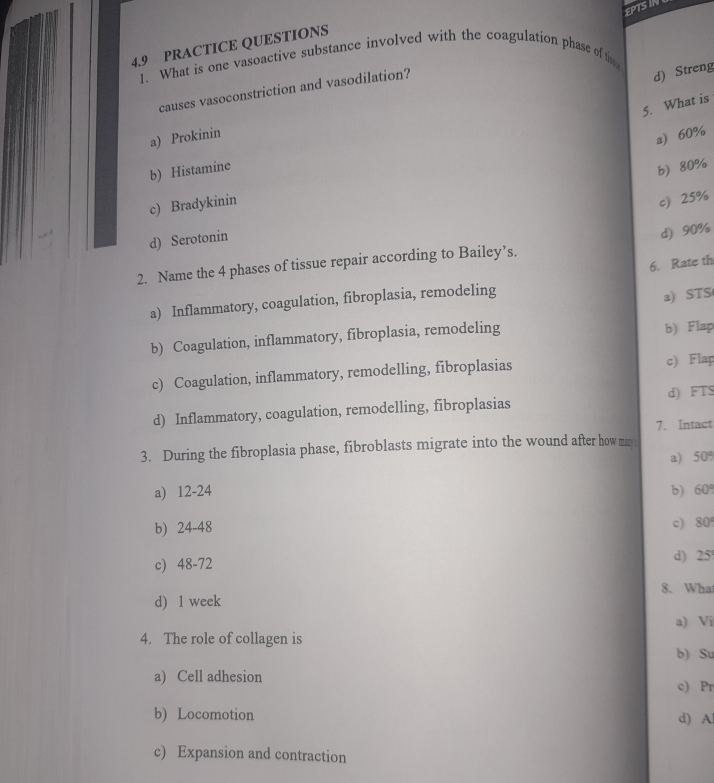 EPTS II
4.9 PRACTICE QUESTIONS
1. What is one vasoactive substance involved with the coagulation phase of th
causes vasoconstriction and vasodilation?
d) Streng
5. What is
a) Prokinin
a 60%
b) Histamine
b) 80%
c) Bradykinin
c) 25%
d) Serotonin
d) 90%
6. Rate th
2. Name the 4 phases of tissue repair according to Bailey’s.
a) Inflammatory, coagulation, fibroplasia, remodeling
a) STS
b) Coagulation, inflammatory, fibroplasia, remodeling b) Flap
c) Coagulation, inflammatory, remodelling, fibroplasias c) Flap
d) Inflammatory, coagulation, remodelling, fibroplasias d) FTS
7. Intact
3. During the fibroplasia phase, fibroblasts migrate into the wound after how ma
a) 50°
a) 12-24 b) 60
b) 24-48 c) 80
c) 48-72 d) 25
8. Wha
d) 1 week
a) Vi
4. The role of collagen is
b) Su
a) Cell adhesion c) Pr
b) Locomotion d) A
c) Expansion and contraction