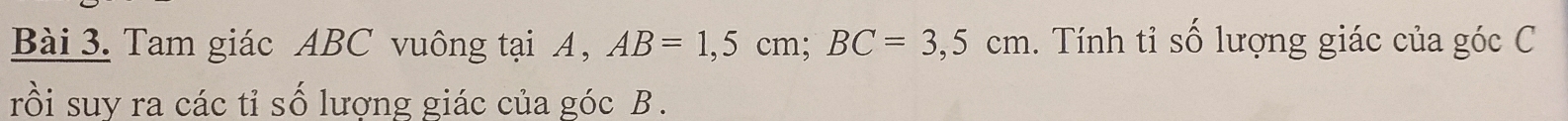 Tam giác ABC vuông tại A, AB=1,5cm; BC=3,5cm. Tính tỉ số lượng giác của góc C 
rồi suy ra các tỉ số lương giác của góc B.