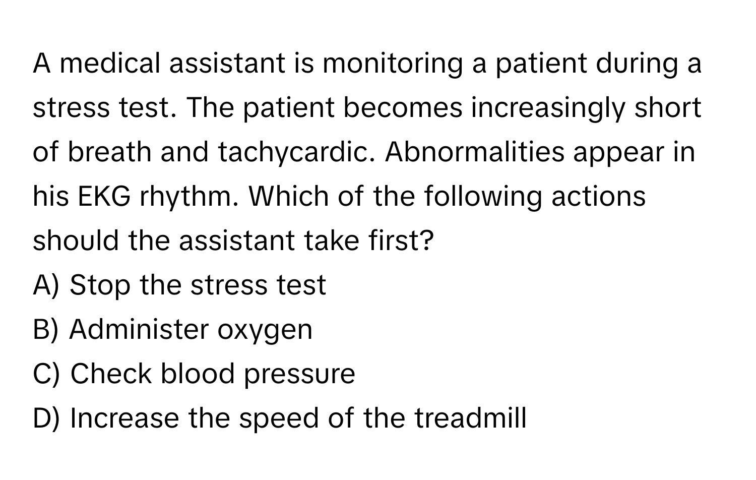 A medical assistant is monitoring a patient during a stress test. The patient becomes increasingly short of breath and tachycardic. Abnormalities appear in his EKG rhythm. Which of the following actions should the assistant take first?

A) Stop the stress test
B) Administer oxygen
C) Check blood pressure
D) Increase the speed of the treadmill