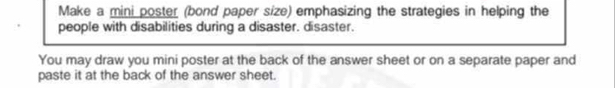 Make a mini poster (bond paper size) emphasizing the strategies in helping the 
people with disabilities during a disaster. disaster. 
You may draw you mini poster at the back of the answer sheet or on a separate paper and 
paste it at the back of the answer sheet.