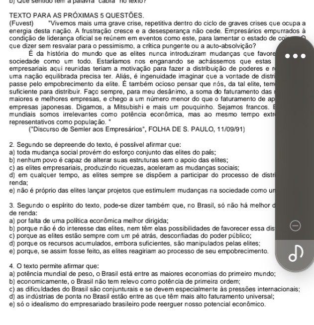 by Que sentido tem a palavra cabra no texto ?
TEXTO PARA AS PRÓXIMAS 5 QUESTÕES.
(Fuvest) "Vivemos mais uma grave crise, repetitiva dentro do ciclo de graves crises que ocupa a
energia desta nação. A frustração cresce e a desesperança não cede. Empresários empurrados à
condição de liderança oficial se reúnem em eventos como este, para lamentar o estado de coir
que dizer sem resvalar para o pessimismo, a crítica pungente ou a auto-absolvição?
É da história do mundo que as elites nunca introduziram mudanças que favore
sociedade como um todo. Estaríamos nos enganando se achássemos que estas
empresariais aqui reunidas teriam a motivação para fazer a distribuição de poderes e n
uma nação equilibrada precisa ter. Aliás, é ingenuidade imaginar que a vontade de distri
passe pelo empobrecimento da elite. É também ocioso pensar que nós, da tal elite, tem
suficiente para distribuir. Faço sempre, para meu desânimo, a soma do faturamento das
maiores e melhores empresas, e chego a um número menor do que o faturamento de ap
empresas japonesas. Digamos, a Mitsubishi e mais um pouquinho. Sejamos francos. B
mundiais somos irrelevantes como potência econômica, mas ao mesmo tempo extre
representativos como população. "
("Discurso de Semler aos Empresários", FOLHA DE S. PAULO, 11/09/91)
2. Segundo se depreende do texto, é possível afirmar que:
a) toda mudança social provém do esforço conjunto das elites do país;
b) nenhum povo é capaz de alterar suas estruturas sem o apoio das elites;
c) as elites empresariais, produzindo riquezas, aceleram as mudanças sociais;
d) em qualquer tempo, as elites sempre se dispõem a participar do processo de distr
renda;
e) não é próprio das elites lançar projetos que estimulem mudanças na sociedade como un
3. Segundo o espírito do texto, pode-se dizer também que, no Brasil, só não há melhor de
de renda:
a) por falta de uma política econômica melhor dirigida;
b) porque não é do interesse das elites, nem têm elas possibilidades de favorecer essa dis
c) porque as elites estão sempre com um pé atrás, desconfiadas do poder público;
d) porque os recursos acumulados, embora suficientes, são manipulados pelas elites;
e) porque, se assim fosse feito, as elites reagiriam ao processo de seu empobrecimento.
4. O texto permite afirmar que:
a) potência mundial de peso, o Brasil está entre as maiores economias do primeiro mundo;
b) economicamente, o Brasil não tem relevo como potência de primeira ordem;
c) as dificuldades do Brasil são conjunturais e se devem especialmente às pressões internacionais;
d) as indústrias de ponta no Brasil estão entre as que têm mais alto faturamento universal;
e) só o idealismo do empresariado brasileiro pode reerguer nosso potencial econômico.