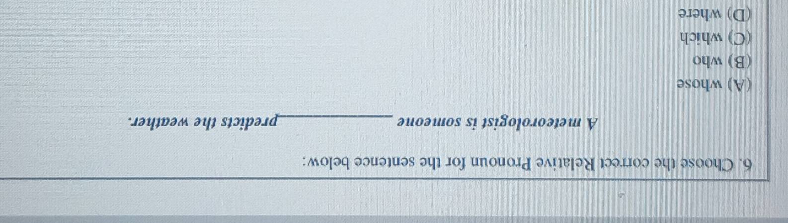 Choose the correct Relative Pronoun for the sentence below:
A meteorologist is someone _predicts the weather.
(A) whose
(B) who
(C) which
(D) where