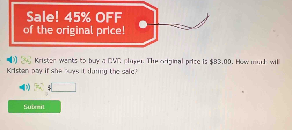 Sale! 45% OFF 
of the original price! 
Kristen wants to buy a DVD player. The original price is $83.00. How much will 
Kristen pay if she buys it during the sale?
$□
Submit