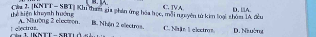 B. ]A. C. IVA
Câu 2. [KNTT - SBT] Khi tham gia phản ứng hóa học, mỗi nguyên tử kim loại nhóm IA đều D. IIA.
thể hiện khuynh hướng
A. Nhường 2 electron. B. Nhận 2 electron.
I electron. C. Nhận 1 electron. D. Nhường
Câu 3. [KNTT - SBTL ở điàn