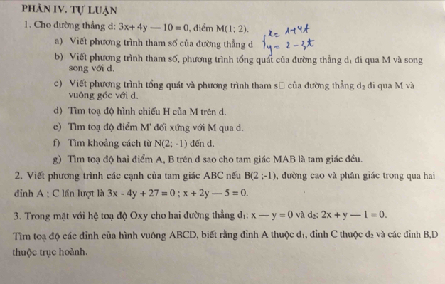 phản IV. tự luận 
1. Cho đường thẳng d: 3x+4y-10=0 , điểm M(1;2). 
a) Viết phương trình tham số của đường thẳng d 
b) Viết phương trình tham số, phương trình tổng quát của đường thẳng dị đi qua M và song 
song với d. 
c) Viết phương trình tổng quát và phương trình tham sử của đường thẳng d_2 đi qua M và 
vuông góc với d. 
d) Tìm toạ độ hình chiếu H của M trên d. 
e) Tìm toạ độ điểm M' đối xứng với M qua d. 
f) Tìm khoảng cách từ N(2;-1) đến d. 
g) Tìm toạ độ hai điểm A, B trên d sao cho tam giác MAB là tam giác đều. 
2. Viết phương trình các cạnh của tam giác ABC nếu B(2;-1) , đường cao và phân giác trong qua hai 
đỉnh A; C lần lượt là 3x-4y+27=0; x+2y-5=0. 
3. Trong mặt với hệ toạ độ Oxy cho hai đường thẳng dị: x-y=0 và d_2:2x+y-1=0. 
Tìm toạ độ các đỉnh của hình vuông ABCD, biết rằng đỉnh A thuộc dị, đỉnh C thuộc d_2 và các đỉnh B,D 
thuộc trục hoành.