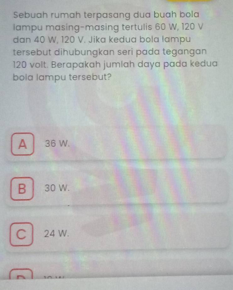 Sebuah rumah terpasang dua buah bola
lampu masing-masing tertulis 60 W, 120 V
dan 40 W, 120 V. Jika kedua bola lampu
tersebut dihubungkan seri pada tegangan
120 volt. Berapakah jumlah daya pada kedua
bola lampu tersebut?
A 36 W.
B 30 W.
C 24 W.