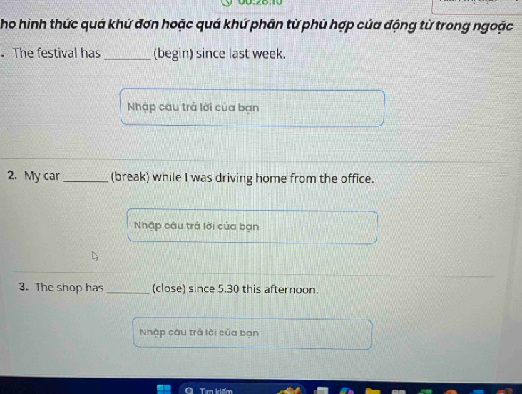 Tho hình thức quá khứ đơn hoặc quá khứ phân từ phù hợp của động từ trong ngoặc 
. The festival has _(begin) since last week. 
Nhập câu trả lời của bạn 
2. My car _(break) while I was driving home from the office. 
Nhập câu trả lời của bạn 
3. The shop has _(close) since 5.30 this afternoon. 
Nhập câu trả lời của bạn 
Tìm kiếm