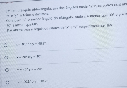 Oongasons
Em um triângulo obtusângulo, um dos ângulos mede 120° os outros dois ân
'' x '' e ' y" , inteiros e distintos.
Considere '' x ' o menor ângulo do triângulo, onde x é menor que 30° e yén
30° e menor que 60°. 
Das alternativas a seguir, os valores de "x '' e "y", respectivamente, são
x=10, 1° e y=49, 9°.
x=20° e y=40°.
x=40° e y=20°.
x=29.8° e y=30, 2°.