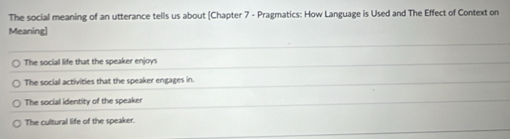 The social meaning of an utterance tells us about [Chapter 7 - Pragmatics: How Language is Used and The Effect of Context on
Meaning]
The social life that the speaker enjoys
The social activities that the speaker engages in.
The social identity of the speaker
The cultural life of the speaker.