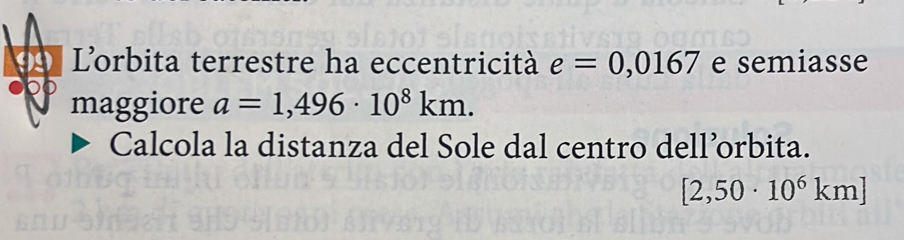 Lorbita terrestre ha eccentricità e=0,0167 e semiasse 
maggiore a=1,496· 10^8km. 
Calcola la distanza del Sole dal centro dell’orbita.
[2,50· 10^6km]