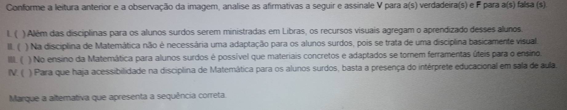 Conforme a leitura anterior e a observação da imagem, analise as afirmativas a seguir e assinale V para a(s) verdadeira(s) e F para a(s) falsa (s). 
L ( ) Além das disciplinas para os alunos surdos serem ministradas em Libras, os recursos visuais agregam o aprendizado desses alunos. 
I.( ) Na disciplina de Matemática não é necessária uma adaptação para os alunos surdos, pois se trata de uma disciplina basicamente visual 
M ( ) No ensino da Matemática para alunos surdos é possível que materiais concretos e adaptados se tornem ferramentas úteis para o ensino. 
N ( ) Para que haja acessibilidade na disciplina de Matemática para os alunos surdos, basta a presença do intérprete educacional em sala de aula 
Marque a altemativa que apresenta a sequência correta.