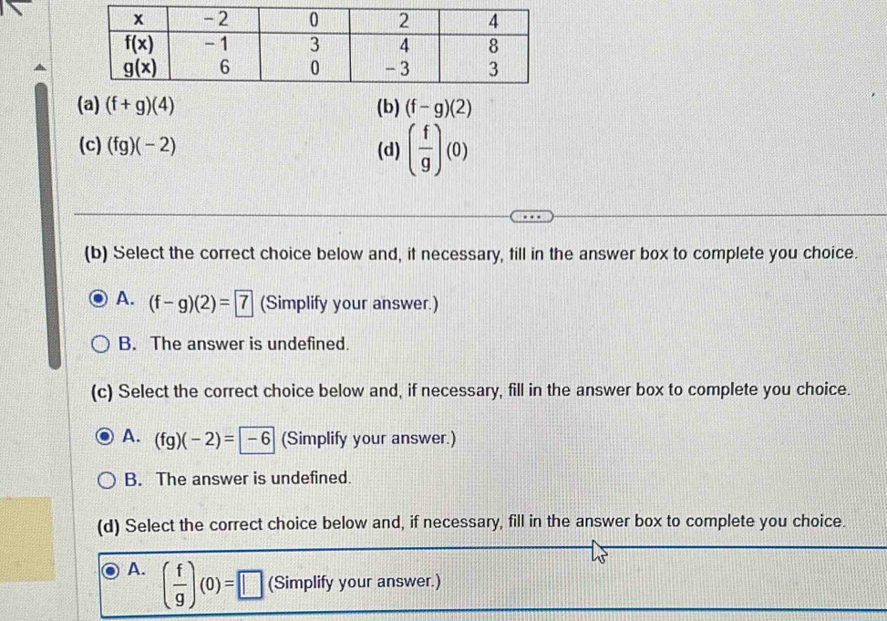 (f+g)(4) (b) (f-g)(2)
(c) (fg)(-2) (d) ( f/g )(0)
(b) Select the correct choice below and, if necessary, fill in the answer box to complete you choice.
A. (f-g)(2)=7 (Simplify your answer.)
B. The answer is undefined.
(c) Select the correct choice below and, if necessary, fill in the answer box to complete you choice.
A. (fg)(-2)=-6 (Simplify your answer.)
B. The answer is undefined.
(d) Select the correct choice below and, if necessary, fill in the answer box to complete you choice.
A. ( f/g )(0)=□ (Simplify your answer.)