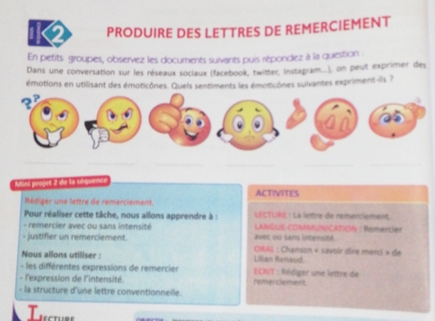 PRODUIRE DES LETTRES DE REMERCIEMENT 
En petits groupes, observez les documents suivants puis répondez à la question 
Dans une conversation sur les réseaux soclaux (facebook, twitter, Instagram...), on peut exprimer des 
émotions en utilisant des émoticônes. Quels sentiments les émoticônes suivantes expriment-ills ? 
__ 
_ 
_ 
_ 
_ 
Mini projet 2 de la séquence 
ACTIVITES 
Rédiger une lettre de remerciement. 
Pour réaliser cette tâche, nous allons apprendre à : LECTURE : La lentre de remerciemant 
- remercier avec ou sans intensité LANGUE-COMMUNICATION : Remercier 
- justifier un remerciement. avec ou sans intensité 
ORAL : Chanson « sævoir dire merci » de 
Nous allons utiliser : Lillian Renaud. 
- les différentes expressions de remercier ECRIT : Rédiger une lettre de 
- l'expression de l'intensité. remerclement 
- la structure d'une lettre conventionnelle. 
T u cir