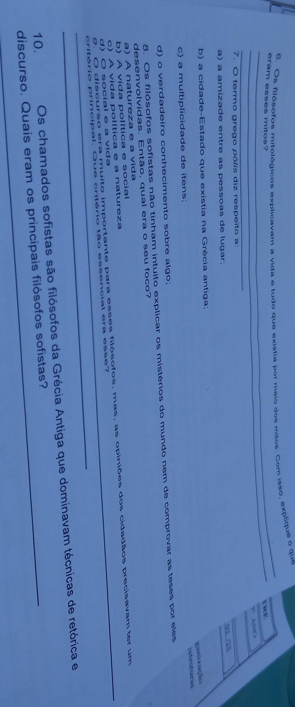 Os filósofos mitológicos explicavam a vida e tudo que existia por meio dos mitos. Com isso, explique o que
_
_
eram esses mitos?
Fre
1º ANO
_
7. O termo grego pólis diz respeito a:
02 /25
a) a amizade entre as pessoas de lugar;
b) a cidade-Estado que existia na Grécia antiga;
ganização
c) a multiplicidade de itens;
d) o verdadeiro conhecimento sobre algo; estruturas
8. Os filósofos sofistas não tinham intuito explicar os mistérios do mundo nem de comprovar as teses por eles
desenvolvidas. Então, qual era o seu foco?
a) A natureza e a vida
b) A vida política e social
c) A vida política e a natureza
9. O discurso era muito importante para esses filósofos, mas, as opiniões dos cidadãos precisavam ter um
d) O social e a vida
_
_critério principal. Que critério tão essencial era esse?
10. Os chamados sofistas são filósofos da Grécia Antiga que dominavam técnicas de retórica e
discurso. Quais eram os principais filósofos sofistas?