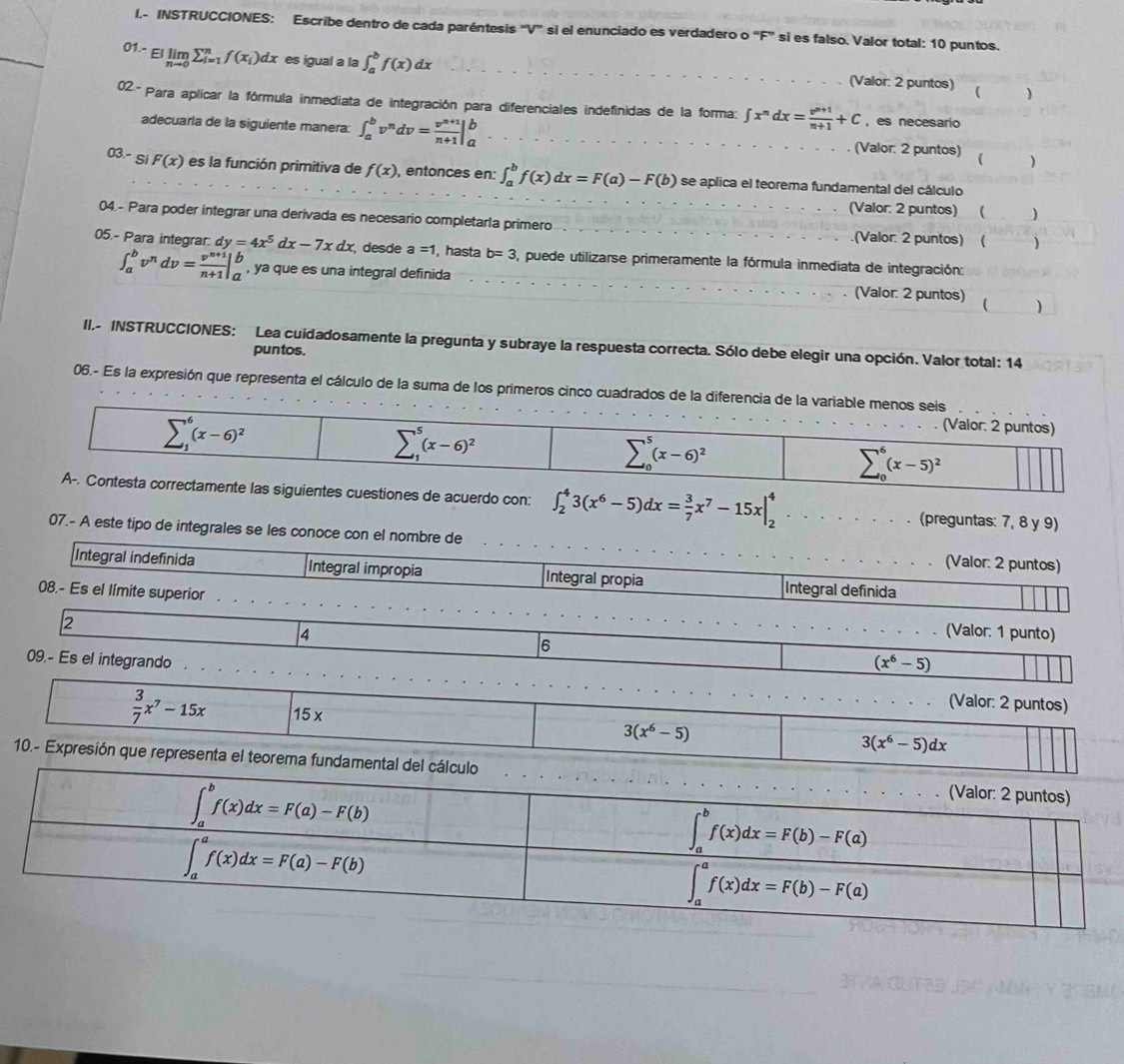 INSTRUCCIONES: Escribe dentro de cada paréntesis 'V” si el enunciado es verdadero o “F” si es falso. Valor total: 10 puntos.
01-EIlimlimits _nto 0sumlimits _(i=1)^nf(x_i)dx es igual a la ∈t _a^(bf(x)dx (Valor: 2 puntos) ( )
02- Para aplicar la fórmula inmediata de integración para diferenciales indefinidas de la forma: ∈t x^n)dx= (v^(n+1))/n+1 +C , es necesario
adecuarla de la siguiente manera: ∈t _a^(bv^n)dv= (v^(n+1))/n+1 |_a^(b (Valor: 2 puntos) ( )
03.- Si F(x) es la función primitiva de f(x) , entonces en: ∈t _a^bf(x)dx=F(a)-F(b) se aplica el teorema fundamental del cálculo
(Valor: 2 puntos) ( 
04.- Para poder integrar una derivada es necesario completarla primero .(Valor: 2 puntos) ( )
05.- Para integrar: dy=4x^5)dx-7xdx desde a =1, hasta b=3 , puede utilizarse primeramente la fórmula inmediata de integración:
∈t _a^(bv^n)dv= (v^(n+1))/n+1 |_a^(b , ya que es una integral definida (Valor: 2 puntos) ( )
II,- INSTRUCCIONES: Lea cuidadosamente la pregunta y subraye la respuesta correcta. Sólo debe elegir una opción. Valor total: 14
puntos.
06.- Es la expresión que representa el cálculo de la suma de los primeros cinco cuadrados de la diferencia 
te las siguientes cuestiones de acuerdo con: ∈t _2^43(x^6)-5)dx= 3/7 x^7-15x|_2^(4 (preguntas: 7, 8 y 9)
07.- A este tipo de integrales se les conoce con el nombre de (Valor: 2 puntos)
Integral indefinida Integral impropia Integral propia Integral definida
08.- Es el limite superior . . . . (Valor: 1 punto)
2
4
6
(x^6)-5)
09.- Es el integrando (Valor: 2 puntos)
 3/7 x^7-15x 15 x
3(x^6-5)
3(x^6-5)dx
10.- Expresión que representa el teorema fundamental