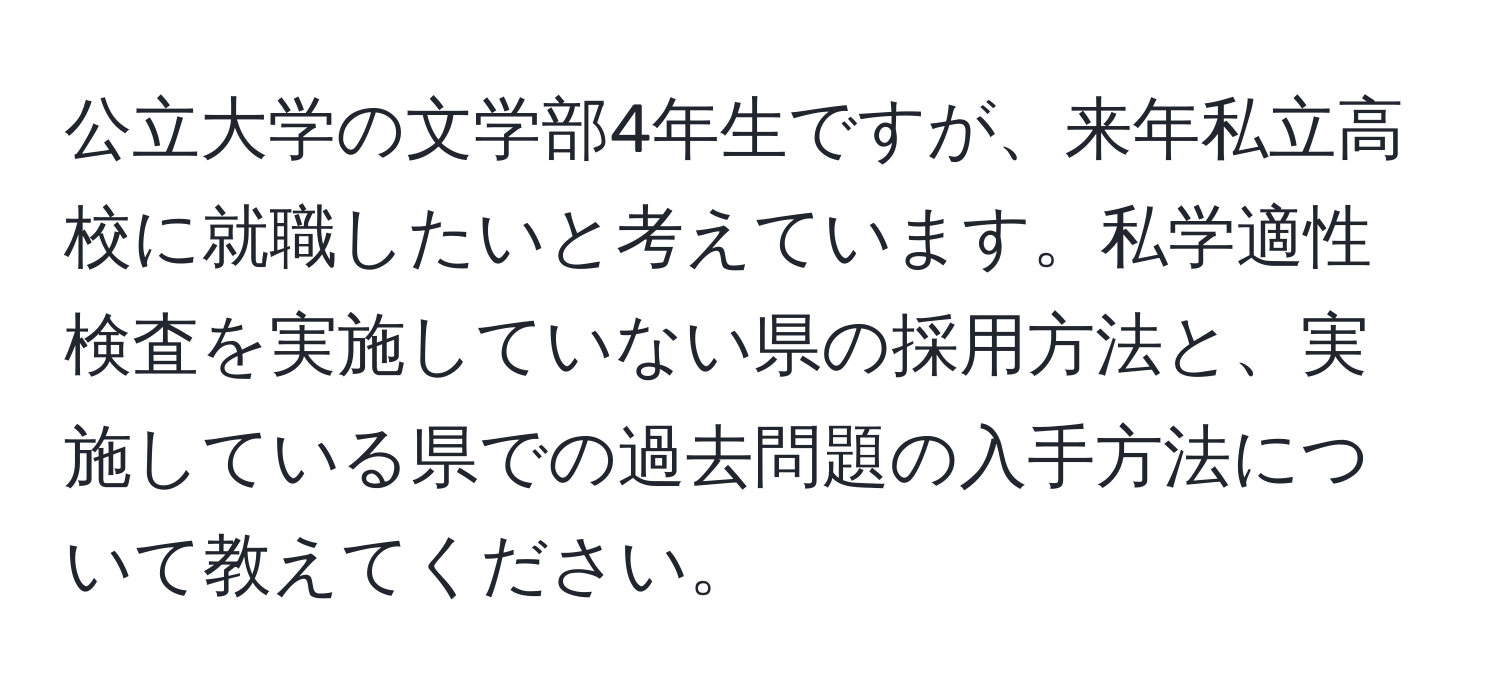 公立大学の文学部4年生ですが、来年私立高校に就職したいと考えています。私学適性検査を実施していない県の採用方法と、実施している県での過去問題の入手方法について教えてください。