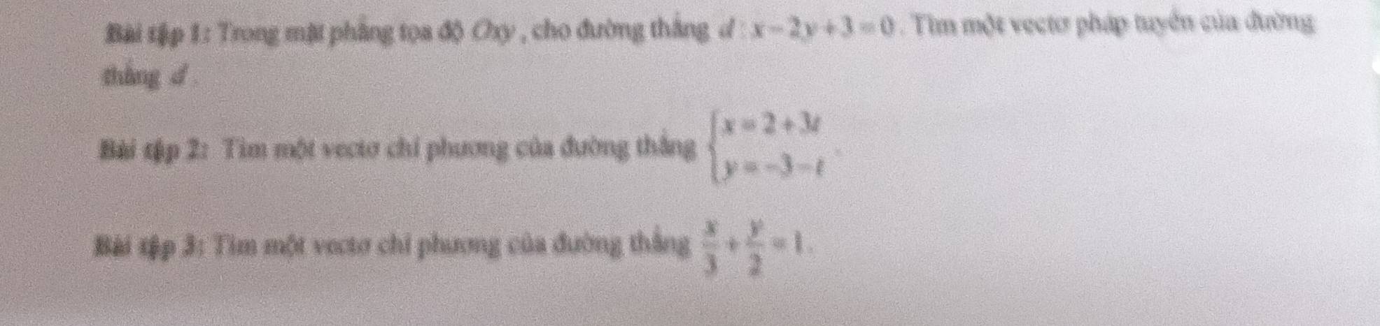 Bài tập 1: Trong mặt phầng tọa độ Oxy , cho đường thắng d x-2y+3=0. Tim một vectơ pháp tuyển của đường
tháng d
Bài tập 2: Tìm một vectơ chi phương của đường thắng beginarrayl x=2+3t y=-3-tendarray.
Bài tập 3: Tim một vectơ chỉ phương của đường thắng  x/3 + y/2 =1.