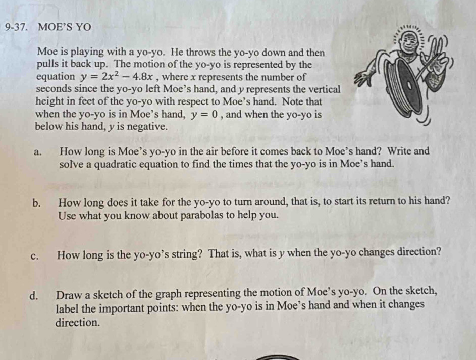 9-37. MOE’S YO 
Moe is playing with a yo-yo. He throws the yo-yo down and then 
pulls it back up. The motion of the yo-yo is represented by the 
equation y=2x^2-4.8x , where x represents the number of 
seconds since the yo-yo left Moe’s hand, and y represents the vertical 
height in feet of the yo-yo with respect to Moe’s hand. Note that 
when the yo-yo is in Moe’s hand, y=0 , and when the yo-yo is 
below his hand, y is negative. 
a. How long is Moe’s yo-yo in the air before it comes back to Moe’s hand? Write and 
solve a quadratic equation to find the times that the yo-yo is in Moe’s hand. 
b. How long does it take for the yo-yo to turn around, that is, to start its return to his hand? 
Use what you know about parabolas to help you. 
c. How long is the yo-yo’s string? That is, what is y when the yo-yo changes direction? 
d. Draw a sketch of the graph representing the motion of Moe’s yo-yo. On the sketch, 
label the important points: when the yo-yo is in Moe’s hand and when it changes 
direction.
