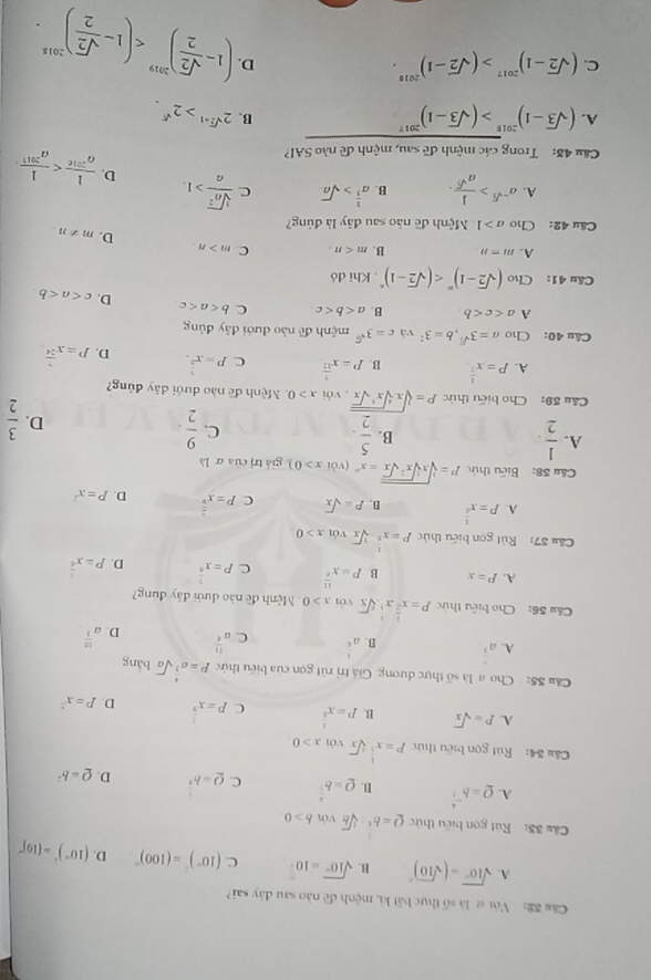 Cău S2: Vớiợ là số thực bất ki, mệnh đề nào sau đây sai?
A. sqrt(10°)-(sqrt(10))^circ  B. sqrt(10^n)=10^(frac n)2 C. (10°)^2=(100)^circ  D. (10°)^2=(10)^circ 
Câu 33: Rút gọn biểu thức Q=b^2-sqrt[3](b)vonb>0
A. Q=b^(-frac 4)5 B. Q=b^(frac 4)5 C. Q=b^(frac 1)3 D. Q=b^2
Câu 54: Rút gọn biểu thức P=x^(frac 1)3sqrt[3](x)voix>0
A. P=sqrt(x) B. P=x^(frac 1)2 C P=x^(frac 2)3 D. P=x^2
Cầu 35: Cho # là số thực dương. Giá trị rút gọn của biểu thức P=a^(frac 4)3sqrt(a) bàng
A. a^(frac 7)3
B. a^(frac 1)5
C. u^(frac 11)4
D. a^(frac 10)3
Câu 36: Cho biểu thức P=x^(frac 1)2x^1· sqrt[6](x) Với x>0 Mệnh đề nào dưới đây đúng?
A. P=x B. P=x^(frac 11)6 c P=x^(frac 7)6 D. P=x^(frac 5)4
Cău 57: Rút gọn biểu thức P=x^(frac 1)2-sqrt[3](x) với x>0
A. P=x^(frac 1)2 B. P=sqrt(x) C P=x^(frac 2)9 D. P=x^2
Cầu 38: Biểu thức P=sqrt[3](xsqrt [5]x^2sqrt x)=x^m (với x>0) giá trị của α là
A.  1/2   5/2 . C.  9/2 
B.
D.  3/2 
Câu 39: Cho biểu thức P=sqrt[3](xsqrt [4]x^1sqrt x). với x>0 Mệnh đề nào dưới dây đúng?
A. P=x^(frac 1)2 B. P=x^(frac 1)12 C. P=x^(frac 1)2. D. P=x^(frac 7)24
Câu 40: Cho a=3^(sqrt(3)),b=3^2 và c=3^(sqrt(6)) mệnh đề nào dưới đây đúng
A a B. a C b D. c
Cău 41: Cho (sqrt(2)-1)^m . Khi dó
A. m=n B. m C m>n. D. m!= n
Câu 42: Cho a>1 Mệnh đề nào sau đây là đúng?
A. a^(-sqrt(3))> 1/a^(sqrt(5)) . B. a^(frac 1)3>sqrt(a). C  sqrt[3](a^2)/a >1. D.  1/a^(2016) 
Cầu 48: Trong các mệnh đề sau, mệnh đề nào SAI?
A. (sqrt(3)-1)^2015>(sqrt(3)-1)^2017 □ B. 2^(sqrt(2)+1)>2^(sqrt()).
C. (sqrt(2)-1)^2017>(sqrt(2)-1)^2015.
(1- sqrt(2)/2 )^2019
D.