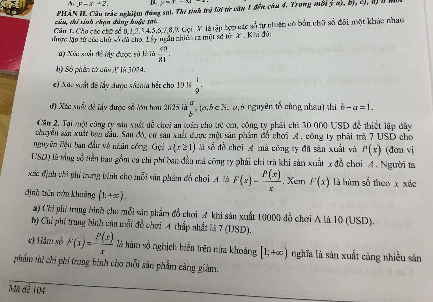 y=x^3+2. y=x-3x-2
PHẢN II. Câu trắc nghiệm đúng sai. Thí sinh trả lời từ câu 1 đến câu 4. Trong môi y a), b), c), a) b mb
câu, thí sinh chọn đúng hoặc sai.
Câu 1. Cho các chữ số 0,1,2,3,4,5,6,7,8,9. Gọi X là tập hợp các số tự nhiên có bốn chữ số đôi một khác nhau
được lập từ các chữ số đã cho. Lấy ngẫu nhiên ra một số từ X . Khi đó:
a) Xác suất đề lấy được số lẻ là  40/81 .
b) Số phần tử của X là 3024.
c) Xác suất để lấy được sốchia hết cho 10 là  1/9 .
d) Xác suất đề lấy được số lớn hơn 20251a a/b ,(a,b∈ N , a,b nguyên tố cùng nhau) thì b-a=1.
Câu 2. Tại một công ty sản xuất đồ chơi an toàn cho trẻ em, công ty phải chi 30 000 USD để thiết lập dây
chuyền sản xuất ban đầu. Sau đó, cứ sản xuất được một sản phẩm đồ chơi A , công ty phải trả 7 USD cho
nguyên liệu ban đầu và nhân công. Gọi x(x≥ 1) là số đồ chơi A mà công ty đã sản xuất và P(x) (đơn vị
USD) là tổng số tiền bao gồm cả chi phí ban đầu mà công ty phải chi trả khi sản xuất x đồ chơi A . Người ta
xác định chi phí trung bình cho mỗi sản phầm đồ chơi A là F(x)= P(x)/x . Xem F(x) là hàm số theo x xác
định trên nửa khoảng [1;+∈fty ).
a) Chi phí trung bình cho mỗi sản phẩm đồ chơi A khi sản xuất 10000 đồ chơi A là 10 (USD).
b) Chi phí trung bình của mỗi đồ chơi A thấp nhất là 7 (USD).
c) Hàm số F(x)= P(x)/x  là hàm số nghịch biến trên nửa khoảng [1;+∈fty ) nghĩa là sản xuất càng nhiều sản
phẩm thì chi phí trung bình cho mỗi sản phẩm càng giảm.
Mã đề 104