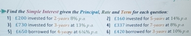 Find the Simple Interest given the Principal, Rate and Term for each question:
1] £200 invested for 2-years 8% p.a 2] £160 invested for 5-years at 14% p..
] £730 invested for 3-years at 13% pα 4| £337 invested for 7-years at 8% p. 
5] £650 borrowed for 4-yeaw at 6¼% p.a 6] £420 borrowed for 3-years at 10% p.a.