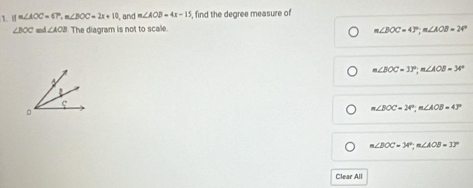 If m∠ AOC=67°, m∠ BOC=2x+10 , and m∠ AOB=4x-15 , find the degree measure of
∠ BOC and ∠ AOB The diagram is not to scale.
m∠ BOC=43°; m∠ AOB=24°
m∠ BOC=33°; m∠ AOB=34°
m∠ BOC=24°; m∠ AOB=43°
m∠ BOC=34°; m∠ AOB=33°
Clear All