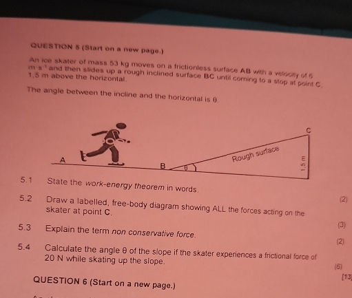 (Start on a new page.) 
An ice skater of mass 53 kg moves on a frictionless surface AB with a velocity of 6
m· s^(-1) and then slides up a rough inclined surface BC until coming to a stop at point C
1.5 m above the horizontal. 
The angle between the incline and the horizontal is θ. 
5.the work-energy theorem in words. 
(2) 
5.2 Draw a labelled, free-body diagram showing ALL the forces acting on the 
skater at point C. 
(3) 
5.3 Explain the term non conservative force. 
(2) 
5.4 Calculate the angle θ of the slope if the skater experiences a frictional force of
20 N while skating up the slope. 
(6) 
[13] 
QUESTION 6 (Start on a new page.)