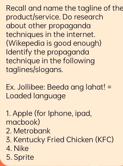 Recall and name the tagline of the 
product/service. Do research 
about other propaganda 
techniques in the internet. 
(Wikepedia is good enough) 
Identify the propaganda 
technique in the following 
taglines/slogans. 
Ex. Jollibee: Beeda ang lahat! = 
Loaded language 
1. Apple (for Iphone, ipad, 
macbook) 
2. Metrobank 
3. Kentucky Fried Chicken (KFC) 
4. Nike 
5. Sprite