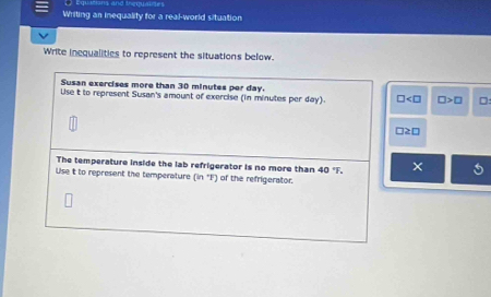 Equations and ingquaies 
Writing an inequality for a real-world situation 
Write inequalities to represent the situations below. 
Susan exercises more than 30 minutes per day. 
Use t to represent Susan's amount of exercise (in minutes per day). □ □ >□
□ 2□
The temperature inside the lab refrigerator is no more than 40°F. × 
Use it to represent the temperature (in'F) of the refrigerator.