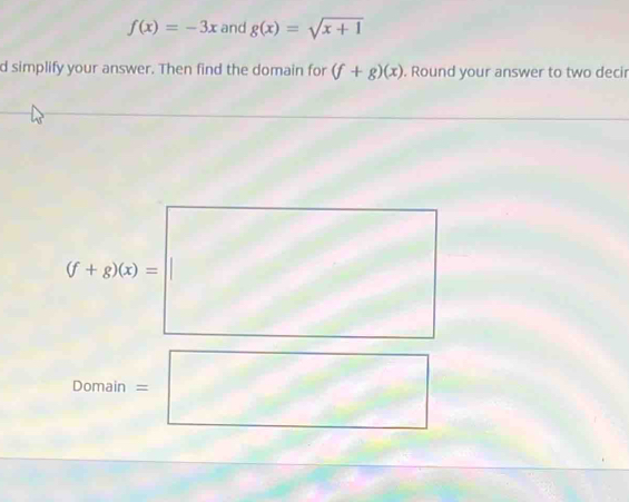 f(x)=-3x and g(x)=sqrt(x+1)
d simplify your answer. Then find the domain for (f+g)(x). Round your answer to two decir
(f+g)(x)= sqrt() 
^
Domain =□