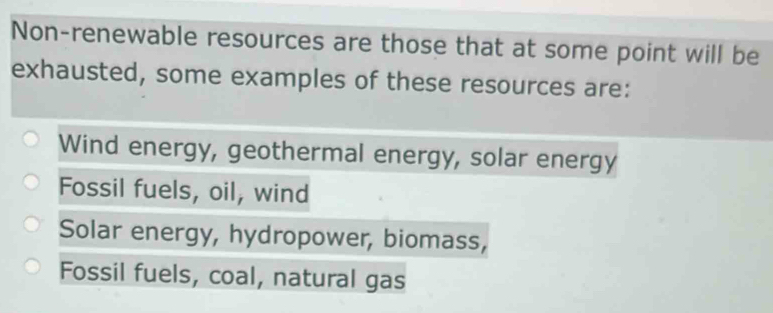 Non-renewable resources are those that at some point will be
exhausted, some examples of these resources are:
Wind energy, geothermal energy, solar energy
Fossil fuels, oil, wind
Solar energy, hydropower, biomass,
Fossil fuels, coal, natural gas