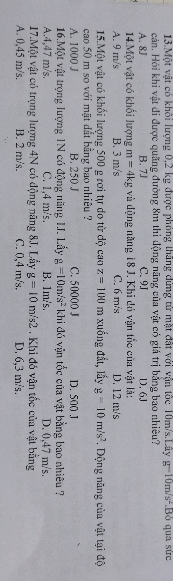 Một vật có khôi lượng 0,2 kg được phóng thăng đứng từ mặt đất với vận tốc 10m/s.Lây g=10m/s^2 Bỏ qua sức
cản. Hỏi khi vật đi được quãng đường 8m thì động năng của vật có giá trị bằng bao nhiêu?
A. 8J B. 7J C. 9J D. 6J
14.Một vật có khối lượng m=4kg và động năng 18 J. Khi đó vận tốc của vật là:
A. 9 m/s B. 3 m/s C. 6 m/s D. 12 m/s
15.Một vật có khối lượng 500 g rơi tự do từ độ caoz=100 m xuống đất, lấy g=10m/s^2. Động năng của vật tại độ
cao 50 m so với mặt đất bằng bao nhiêu ?
A. 1000 J B. 250 J C. 50000 J D. 500 J
16.Một vật trọng lượng 1N có động năng 1J. Lấy g=10m/s^2 khi đó vận tốc của vật bằng bao nhiêu ?
A. 4,47 m/s. C. 1,4 m/s. B. 1m/s. D. 0,47 m/s.
17.Một vật có trọng lượng 4N có động năng 8J. Lấy g=10m/s2. Khi đó vận tốc của vật bằng
A. 0,45 m/s. B. 2 m/s. C. 0,4 m/s. D. 6,3 m/s.