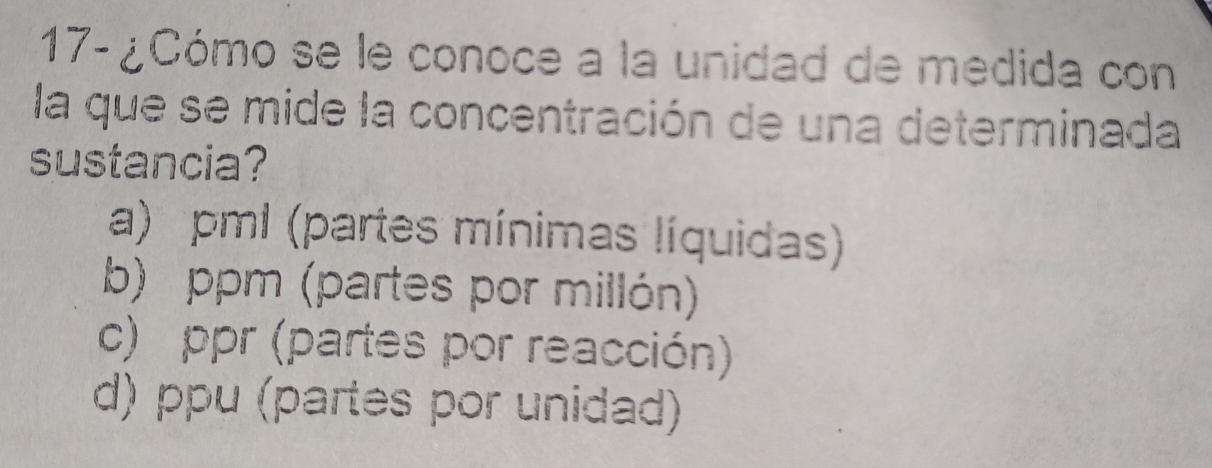 17- ¿Cómo se le conoce a la unidad de medida con
la que se mide la concentración de una determinada
sustancia?
a) pml (partes mínimas líquidas)
b) ppm (partes por millón)
c) ppr (partes por reacción)
d) ppu (partes por unidad)